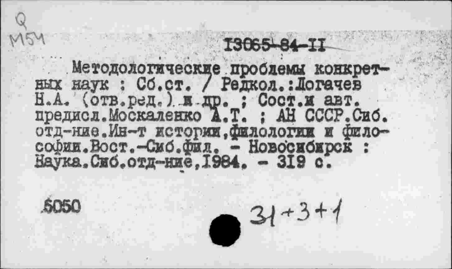 ﻿Q
I3065-84-II
Методологические проблемы конкретных наук : Сб.ст. / Редкол.:Логачев Н.А. (отв.ред.)..ж-др. ; Сост.и авт. предас л. Москаленко А.Т. ; АН СССР.Сиб. отд-ние.Ин-т истории,филологин и философии.Вост.-Сиб.фил. - Новосибирск : Наука,0иб.отд-ние,1984. - 319 с.
.5050
